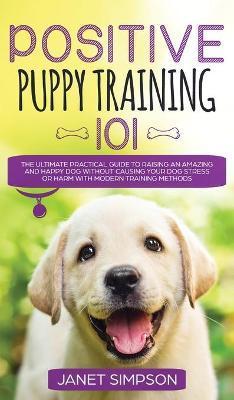 Positive Puppy Training 101 The Ultimate Practical Guide to Raising an Amazing and Happy Dog Without Causing Your Dog Stress or Harm With Modern Train - Janet Simpson