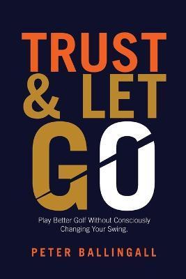 Trust and Let Go: Play better golf without consciously changing your swing - Peter Ballingall