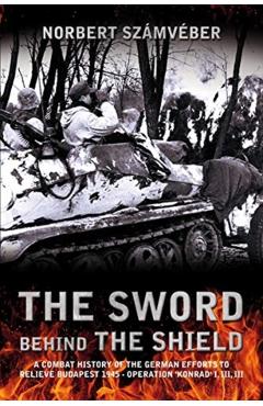 The Sword Behind the Shield: A Combat History of the German Efforts to Relieve Budapest 1945 - Operation 'Konrad' I, II, III - Norbert Számvéber