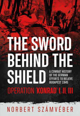 The Sword Behind the Shield: A Combat History of the German Efforts to Relieve Budapest 1945 - Operation 'Konrad' I, II, III - Norbert Szmvber