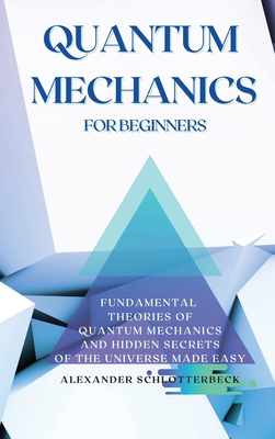 Quantum Mechanics for Beginners: Fundamental Theories of Quantum Mechanics and Hidden Secrets of the Universe Made Easy - Alexander Schlotterbeck