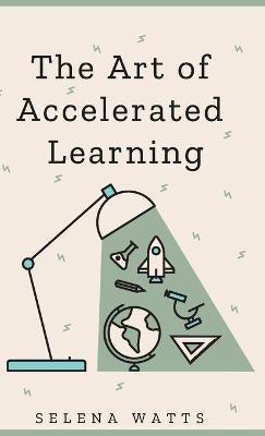 The Art of Accelerated Learning: Proven Scientific Strategies for Speed Reading, Faster Learning and Unlocking Your Full Potential - Selena Watts