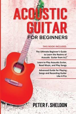 Acoustic Guitar for Beginners: 3 Books in 1-Beginner's Guide to Learn the Realms of Acoustic Guitar+Learn to Play Acoustic Guitar and Read Music+Adva - Peter F. Sheldon