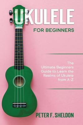 Ukulele for Beginners: The Ultimate Beginner's Guide to Learn the Realms of Ukulele from A-Z - Peter F. Sheldon