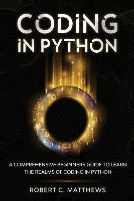 Coding in Python: A Comprehensive Beginners Guide to Learn the Realms of Coding in Python - Robert C. Matthews