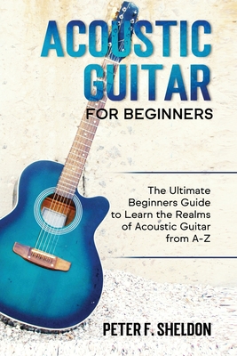 Acoustic Guitar for Beginners: The Ultimate Beginner's Guide to Learn the Realms of Acoustic Guitar from A-Z - Peter F. Sheldon