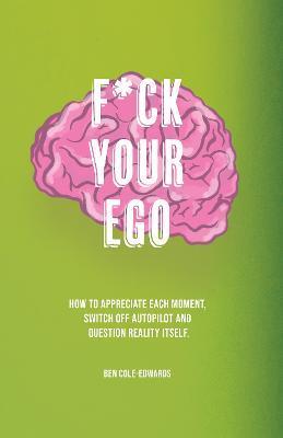 F*ck Your Ego: How to appreciate each moment, switch off autopilot and question reality itself. - Ben Cole-edwards