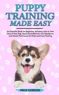 Puppy Training Made Easy: An Essential Book for Beginners, Including How to Take Care of Your Dog, Teach Good Behavior and Obedience, and Master - Mick Gordon