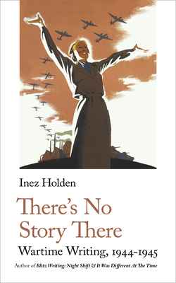 There's No Story There: Wartime Writing, 1944-1945 - Inez Holden