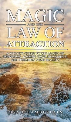 Magic and the Law of Attraction: A Witch's Guide to the Magic of Intention, Raising Your Frequency, and Building Your Reality - Lisa Chamberlain