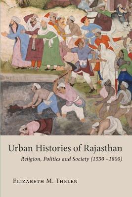 Urban Histories of Rajasthan: Religion, Politics and Society (1550-1800) - Elizabeth M. Thelen