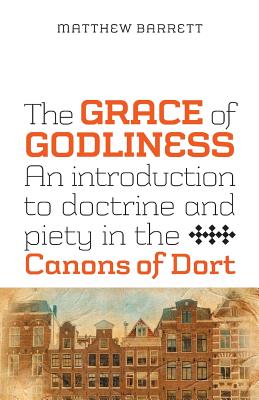 The Grace of Godliness: An Introduction to Doctrine and Piety in the Canons of Dort - Matthew Barrett