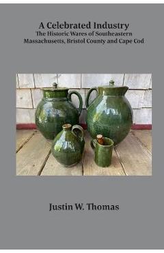 Coperta cărții 'A Celebrated Industry: The Historic Wares of Southeastern Massachusetts, Bristol County and Cape Cod - Justin Thomas'