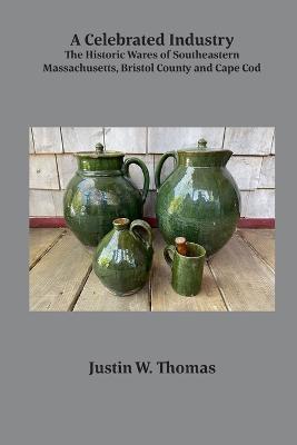 A Celebrated Industry: The Historic Wares of Southeastern Massachusetts, Bristol County and Cape Cod - Justin Thomas