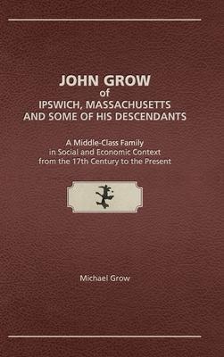 John Grow of Ipswich, Massachusetts and Some of His Descendants: A Middle-Class Family in Social and Economic Context from the 17th Century to the Pre - Michael Grow