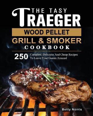 The Tasty Traeger Wood Pellet Grill And Smoker Cookbook: 250 Complete, Delicious And Cheap Recipes To Leave Your Guests Amazed - Betty Norris