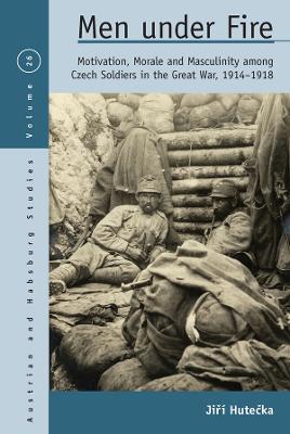 Men Under Fire: Motivation, Morale, and Masculinity Among Czech Soldiers in the Great War, 1914-1918 - Jiří Hutečka