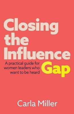 Closing the Influence Gap: A practical guide for women leaders who want to be heard - Carla Miller