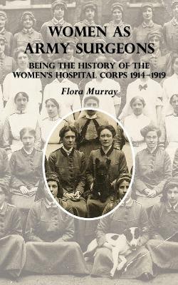 Women as Army Surgeons: Being The History Of The Women's Hospital Corps 1914-1919 - Flora Murray