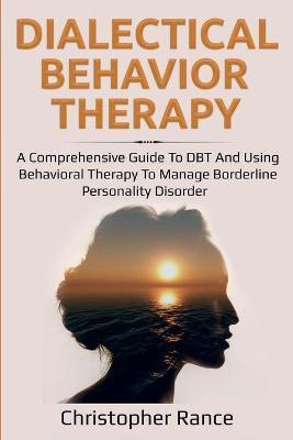 Dialectical Behavior Therapy: A Comprehensive Guide to DBT and Using Behavioral Therapy to Manage Borderline Personality Disorder - Christopher Rance