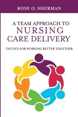 A Team Approach to Nursing Care Delivery: Tactics for Working Better Together - Rose O. Sherman