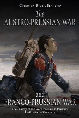 The Austro-Prussian War and Franco-Prussian War: The History of the Wars that Led to Prussia's Unification of Germany - Charles River Editors