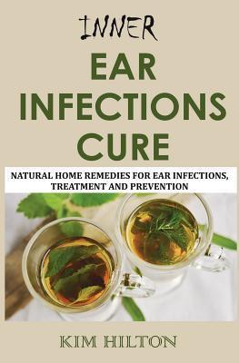 Inner Ear Infections Cure: Natural Home Remedies for Ear Infections, Treatment and Prevention - Kim Hilton