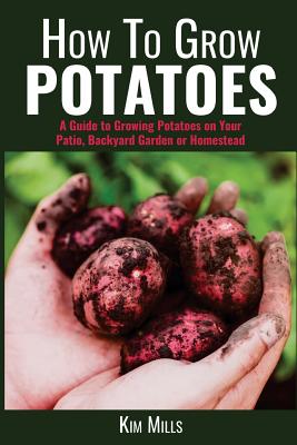 How to Grow Potatoes: A Guide to Growing Potatoes on Your Patio, Backyard Garden or Homestead - Kim Mills