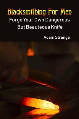 Blacksmithing For Men: Forge Your Own Dangerous But Beauteous Knife: (Blacksmith, How To Blacksmith, How To Blacksmithing, Metal Work, Knife - Adam Strange