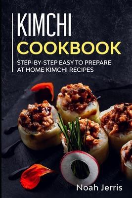 Kimchi Cookbook: Step-by-step Easy to prepare at home Kimchi recipes - Noah Jerris
