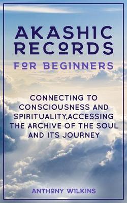 Akashic Records for Beginners: Connecting to Consciousness and Spirituality, Accessing the Archive of the Soul and its Journey - Anthony Wilkins