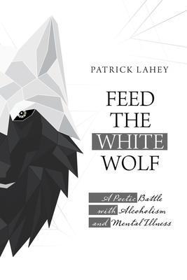 Feed the White Wolf: A Poetic Battle with Alcoholism and Mental Illness - Patrick Lahey