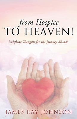 from Hospice to Heaven!: Uplifting Thoughts for the Journey Ahead! - James Ray Johnson