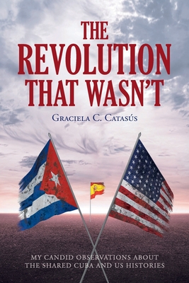 Coperta cărții 'The Revolution that Wasn't: My Candid Observations about the Shared Cuba and US Histories - Graciela C. Catasã°s'