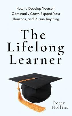 The Lifelong Learner: How to Develop Yourself, Continually Grow, Expand Your Horizons, and Pursue Anything - Peter Hollins