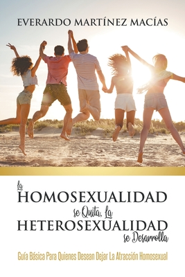 La Homosexualidad se Quita, la Heterosexualidad se Desarrolla: Guía Básica Para Quienes Desean Dejar La Atracción Homosexual - Everardo Martínez Macías