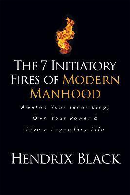 The 7 Initiatory Fires of Modern Manhood: Awaken Your Inner King, Own Your Power & Live a Legendary Life - Hendrix Black