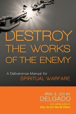 Destroy the Works of the Enemy: A Deliverance Manual for Spiritual Warfare - Iris Delgado