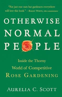 Otherwise Normal People: Inside the Thorny World of Competitive Rose Gardening - Aurelia C. Scott