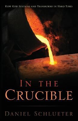 In the Crucible: How God sustains and transforms in hard times - Daniel Schlueter