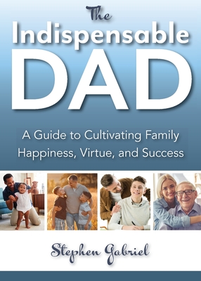 Indispensable Dad: A Guide to Cultivating Family Happiness, Virtue, and Success, The - Stephen Gabriel