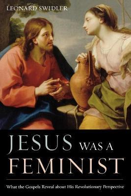 Jesus Was a Feminist: What the Gospels Reveal about His Revolutionary Perspective - Leonard Swidler