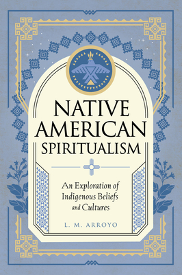 Native American Spiritualism: An Exploration of Indigenous Beliefs and Cultures - L. M. Arroyo