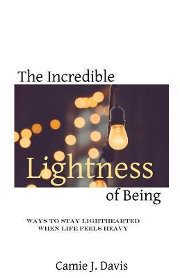 The Incredible Lightness of Being: Ways to Stay Lighthearted When Life Feels Heavy - Camie J. Davis