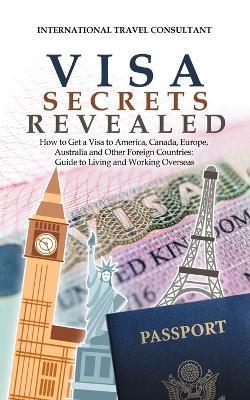 Visa Secrets Revealed: How to Get a Visa to America, Canada, Europe, Australia and Other Foreign Countries: Guide to Life Overseas - International Travel Consultant