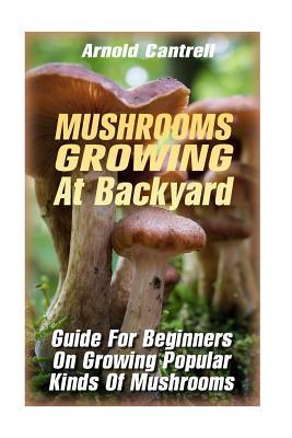 Mushrooms Growing At Backyard: Guide For Beginners On Growing Popular Kinds Of Mushrooms: (Growing Indoors, Gardening Vegetables, Gardening Books, Ga - Arnold Cantrell