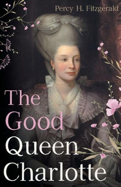 The Good Queen Charlotte: The Great History of the Queen of Great Britain and Wife of George III - Percy H. Fitzgerald