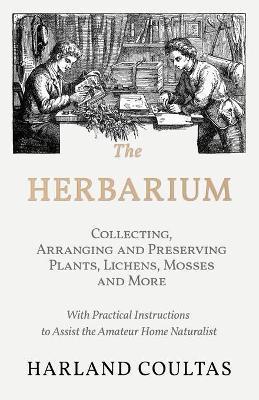 The Herbarium - Collecting, Arranging and Preserving Plants, Lichens, Mosses and More - With Practical Instructions to Assist the Amateur Home Natural - Harland Coultas
