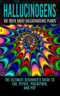 Hallucinogens: The Truth About Hallucinogenic Plants: The Ultimate Beginner's Guide to LSD, Peyote, Psilocybin, And PCP - Colin Willis