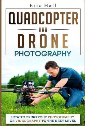 Quadcopter and Drone Photography: How to Bring Your Photography or Videography to the Next Level - Eric Hall